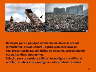 Destaque para a poluição ambiental de diversas ordens
(atmosférica, visual, sonora), a produção excessiva de
lixo, precarização das condições de trabalho, especialmente
nos países ditos emergentes.
Solução para os resíduos sólidos: tecnológica - reutilizar e
reciclar; mudança de paradigma – não produzir resíduos.
                                                               19
 