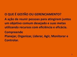 O QUE É GESTÃO OU GERENCIAMENTO?
A ação de reunir pessoas para atingirem juntos
um objetivo comum desejado e suas metas
utilizando recursos com eficiência e eficácia.
Compreende
Planejar, Organizar, Liderar, Agir, Monitorar e
Controlar.



                                                  2
 
