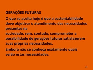 GERAÇÕES FUTURAS
O que se aceita hoje é que a sustentabilidade
deve objetivar o atendimento das necessidades
presentes na
sociedade, sem, contudo, comprometer a
possibilidade de gerações futuras satisfazerem
suas próprias necessidades.
Embora não se conheça exatamente quais
serão estas necessidades.

                                             21
 