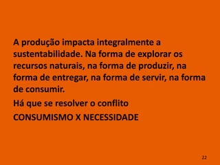 A produção impacta integralmente a
sustentabilidade. Na forma de explorar os
recursos naturais, na forma de produzir, na
forma de entregar, na forma de servir, na forma
de consumir.
Há que se resolver o conflito
CONSUMISMO X NECESSIDADE


                                              22
 