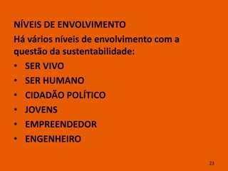 NÍVEIS DE ENVOLVIMENTO
Há vários níveis de envolvimento com a
questão da sustentabilidade:
• SER VIVO
• SER HUMANO
• CIDADÃO POLÍTICO
• JOVENS
• EMPREENDEDOR
• ENGENHEIRO

                                         23
 