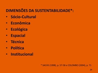 DIMENSÕES DA SUSTENTABILIDADE*:
• Sócio-Cultural
• Econômica
• Ecológica
• Espacial
• Técnica
• Política
• Institucional

               * SACHS (1998), p. 57-58 e COLOMBO (2004), p. 71
                                                             24
 
