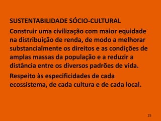 SUSTENTABILIDADE SÓCIO-CULTURAL
Construir uma civilização com maior equidade
na distribuição de renda, de modo a melhorar
substancialmente os direitos e as condições de
amplas massas da população e a reduzir a
distância entre os diversos padrões de vida.
Respeito às especificidades de cada
ecossistema, de cada cultura e de cada local.



                                             25
 
