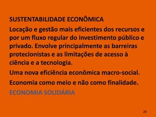 SUSTENTABILIDADE ECONÔMICA
Locação e gestão mais eficientes dos recursos e
por um fluxo regular do investimento público e
privado. Envolve principalmente as barreiras
protecionistas e as limitações de acesso à
ciência e a tecnologia.
Uma nova eficiência econômica macro-social.
Economia como meio e não como finalidade.
ECONOMIA SOLIDÁRIA

                                              26
 