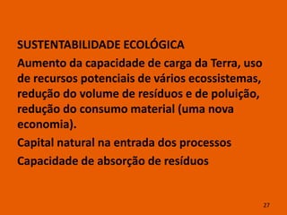 SUSTENTABILIDADE ECOLÓGICA
Aumento da capacidade de carga da Terra, uso
de recursos potenciais de vários ecossistemas,
redução do volume de resíduos e de poluição,
redução do consumo material (uma nova
economia).
Capital natural na entrada dos processos
Capacidade de absorção de resíduos


                                                 27
 