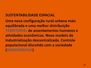 SUSTENTABILIDADE ESPACIAL
Uma nova configuração rural-urbana mais
equilibrada e uma melhor distribuição
TERRITORIAL de assentamentos humanos e
atividades econômicos. Novo modelo de
industrialização descentralizada. Controle
populacional discutido com a sociedade
(DEMOGRÁFICA)


                                             29
 