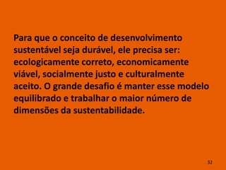 Para que o conceito de desenvolvimento
sustentável seja durável, ele precisa ser:
ecologicamente correto, economicamente
viável, socialmente justo e culturalmente
aceito. O grande desafio é manter esse modelo
equilibrado e trabalhar o maior número de
dimensões da sustentabilidade.




                                            32
 