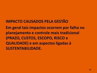 IMPACTO CAUSADOS PELA GESTÃO
Em geral tais impactos ocorrem por falha no
planejamento e controle mais tradicional
(PRAZO, CUSTOS, ESCOPO, RISCO e
QUALIDADE) e em aspectos ligadas à
SUSTENTABILIDADE.



                                              34
 