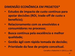 DIMENSÃO ECONÔMICA EM PROJETOS*
• Estudos de impacto de custo contínuo para
  apoiar decisões (ROI, trade-off de custo x
  benefício);
• Relacionamento com os envolvidos e
  consumidores no processo;
• Busca contínua pela excelência e melhor
  qualidade;
• Gestão ágil com rápida tomada de decisão;
• Prioridade da fase de projeto conceitual.
                           Carvalho e Rabechini Jr (2011), p. 305
                                                            37
 