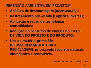 DIMENSÃO AMBIENTAL EM PROJETOS*
• Análises de desmontagem (disassembly);
• Rastreamento pós-venda (Logística inversa);
• Aplicacão e reuso de tecnologias
  consolidadas;
• Redução do consumo de energia no CICLO
  DE VIDA DO PROJETO E DO PRODUTO;
• Uso de matéria-prima 3Rs
  (REUSO, REMANUFATURA e
  RECICLAGEM), priorizando recursos naturais
  abundantes e renováveis.
                           Carvalho e Rabechini Jr (2011), p. 305
                                                            39
 