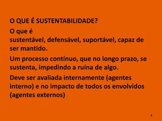 O QUE É SUSTENTABILIDADE?
O que é
sustentável, defensável, suportável, capaz de
ser mantido.
Um processo contínuo, que no longo prazo, se
sustenta, impedindo a ruína de algo.
Deve ser avaliada internamente (agentes
interno) e no impacto de todos os envolvidos
(agentes externos)

                                                4
 
