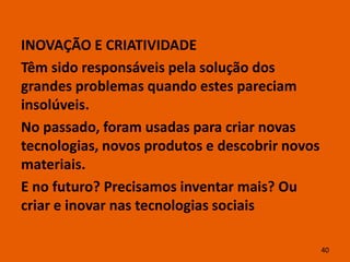INOVAÇÃO E CRIATIVIDADE
Têm sido responsáveis pela solução dos
grandes problemas quando estes pareciam
insolúveis.
No passado, foram usadas para criar novas
tecnologias, novos produtos e descobrir novos
materiais.
E no futuro? Precisamos inventar mais? Ou
criar e inovar nas tecnologias sociais

                                                40
 