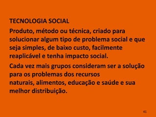 TECNOLOGIA SOCIAL
Produto, método ou técnica, criado para
solucionar algum tipo de problema social e que
seja simples, de baixo custo, facilmente
reaplicável e tenha impacto social.
Cada vez mais grupos consideram ser a solução
para os problemas dos recursos
naturais, alimentos, educação e saúde e sua
melhor distribuição.

                                             41
 