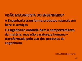 VISÃO MECANICISTA DO ENGENHEIRO*
A Engenharia transforma produtos naturais em
bens e serviços
O Engenheiro entende bem o comportamento
da matéria, mas não a natureza humana –
transformada pelo uso dos produtos da
engenharia

                               FERRAZ (1983), p. 71-72

                                                     43
 