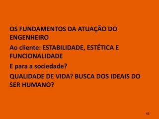 OS FUNDAMENTOS DA ATUAÇÃO DO
ENGENHEIRO
Ao cliente: ESTABILIDADE, ESTÉTICA E
FUNCIONALIDADE
E para a sociedade?
QUALIDADE DE VIDA? BUSCA DOS IDEAIS DO
SER HUMANO?


                                         45
 