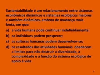 Sustentabilidade é um relacionamento entre sistemas
econômicos dinâmicos e sistemas ecológicos maiores
e também dinâmicos, embora de mudança mais
lenta, em que:
a) a vida humana pode continuar indefinidamente;
b) os indivíduos podem prosperar;
c) as culturas humanas podem desenvolver-se;
d) os resultados das atividades humanas obedecem
    a limites para não destruir a diversidade, a
    complexidade e a função do sistema ecológico de
    apoio à vida

                                                      7
 