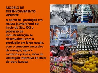 MODELO DE
DESENVOLVIMENTO
VIGENTE
A partir da produção em
massa (Taylor/Ford no
início do Séc. XX) o
processo de
industrialização se
desenvolveu com a
produção em larga escala,
com o consumo excessivo
de energia, água e
matérias-primas, além da
utilização intensiva de mão-
de-obra barata.

                               8
 
