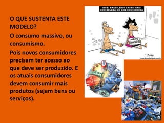 O QUE SUSTENTA ESTE
MODELO?
O consumo massivo, ou
consumismo.
Pois novos consumidores
precisam ter acesso ao
que deve ser produzido. E
os atuais consumidores
devem consumir mais
produtos (sejam bens ou
serviços).

                            9
 