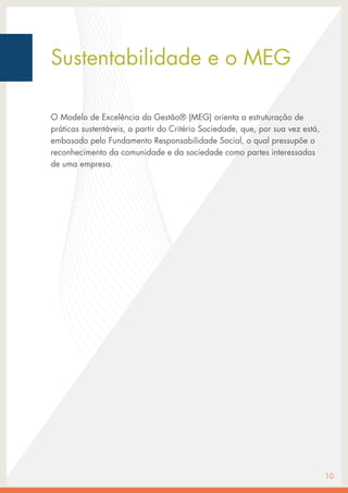 Sustentabilidade e o MEG
O Modelo de Excelência da Gestão® (MEG) orienta a estruturação de
práticas sustentáveis, a partir do Critério Sociedade, que, por sua vez está,
embasado pelo Fundamento Responsabilidade Social, o qual pressupõe o
reconhecimento da comunidade e da sociedade como partes interessadas
de uma empresa.
10
 