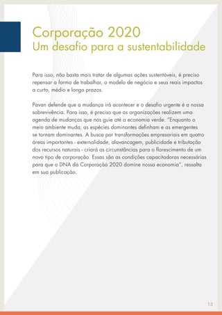 Corporação 2020
Um desafio para a sustentabilidade
Para isso, não basta mais tratar de algumas ações sustentáveis, é preciso
repensar a forma de trabalhar, o modelo de negócio e seus reais impactos
a curto, médio e longo prazos.
Pavan defende que a mudança irá acontecer e o desafio urgente é a nossa
sobrevivência. Para isso, é preciso que as organizações realizem uma
agenda de mudanças que nos guie até a economia verde. “Enquanto o
meio ambiente muda, as espécies dominantes definham e as emergentes
se tornam dominantes. A busca por transformações empresariais em quatro
áreas importantes - externalidade, alavancagem, publicidade e tributação
dos recursos naturais - criará as circunstâncias para o florescimento de um
novo tipo de corporação. Essas são as condições capacitadoras necessárias
para que o DNA da Corporação 2020 domine nossa economia”, ressalta
em sua publicação.
13
 