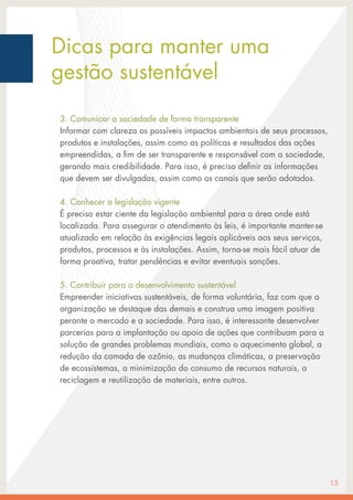 Dicas para manter uma
gestão sustentável
3. Comunicar a sociedade de forma transparente
Informar com clareza os possíveis impactos ambientais de seus processos,
produtos e instalações, assim como as políticas e resultados das ações
empreendidas, a fim de ser transparente e responsável com a sociedade,
gerando mais credibilidade. Para isso, é preciso definir as informações
que devem ser divulgadas, assim como os canais que serão adotados.
4. Conhecer a legislação vigente
É preciso estar ciente da legislação ambiental para a área onde está
localizada. Para assegurar o atendimento às leis, é importante manter-se
atualizado em relação às exigências legais aplicáveis aos seus serviços,
produtos, processos e às instalações. Assim, torna-se mais fácil atuar de
forma proativa, tratar pendências e evitar eventuais sanções.
5. Contribuir para o desenvolvimento sustentável
Empreender iniciativas sustentáveis, de forma voluntária, faz com que a
organização se destaque das demais e construa uma imagem positiva
perante o mercado e a sociedade. Para isso, é interessante desenvolver
parcerias para a implantação ou apoio de ações que contribuam para a
solução de grandes problemas mundiais, como o aquecimento global, a
redução da camada de ozônio, as mudanças climáticas, a preservação
de ecossistemas, a minimização do consumo de recursos naturais, a
reciclagem e reutilização de materiais, entre outros.
15
 
