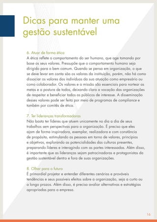 Dicas para manter uma
gestão sustentável
6. Atuar de forma ética
A ética reflete o comportamento do ser humano, que age tomando por
base os seus valores. Pressupõe que o comportamento humano seja
dirigido para o bem comum. Quando se pensa em organização, o que
se deve levar em conta são os valores da instituição, porém, não há como
dissociar os valores dos indivíduos da sua atuação como empresário ou
como colaborador. Os valores e a missão são essenciais para nortear as
metas e a postura de todos, deixando clara a vocação das organizações
de respeitar e beneficiar todos os públicos de interesse. A disseminação
desses valores pode ser feita por meio de programas de compliance e
também por comitês de ética.
7. Ter lideranças transformadoras
Não basta ter líderes que atuem unicamente no dia a dia de seus
trabalhos sem perspectivas para a organização. É preciso que eles
ajam de forma inspiradora, exemplar, realizadora e com constância
de propósito, estimulando as pessoas em torno de valores, princípios
e objetivos, explorando as potencialidades das culturas presentes,
preparando líderes e interagindo com as partes interessadas. Além disso,
é importante que as lideranças sejam patrocinadoras e protagonistas da
gestão sustentável dentro e fora de suas organizações.
8. Olhar para o futuro
É primordial projetar e entender diferentes cenários e prováveis
tendências e seus possíveis efeitos sobre a organização, seja a curto ou
a longo prazos. Além disso, é preciso avaliar alternativas e estratégias
apropriadas para a empresa.
16
 