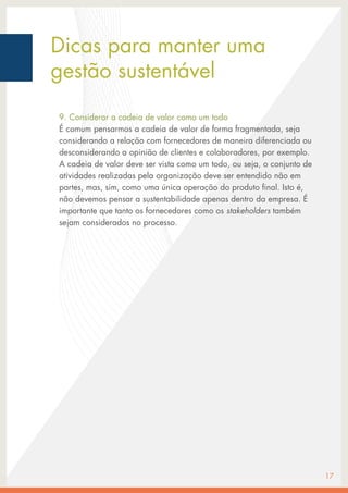 Dicas para manter uma
gestão sustentável
9. Considerar a cadeia de valor como um todo
É comum pensarmos a cadeia de valor de forma fragmentada, seja
considerando a relação com fornecedores de maneira diferenciada ou
desconsiderando a opinião de clientes e colaboradores, por exemplo.
A cadeia de valor deve ser vista como um todo, ou seja, o conjunto de
atividades realizadas pela organização deve ser entendido não em
partes, mas, sim, como uma única operação do produto final. Isto é,
não devemos pensar a sustentabilidade apenas dentro da empresa. É
importante que tanto os fornecedores como os stakeholders também
sejam considerados no processo.
17
 