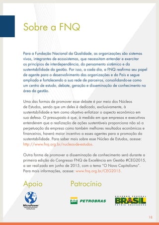 Sobre a FNQ
Para a Fundação Nacional da Qualidade, as organizações são sistemas
vivos, integrantes de ecossistemas, que necessitam entender e exercitar
os princípios de interdependência, do pensamento sistêmico e da
sustentabilidade da gestão. Por isso, a cada dia, a FNQ reafirma seu papel
de agente para o desenvolvimento das organizações e do País e segue
ampliado e fortalecendo a sua rede de parceiros, consolidando-se como
um centro de estudo, debate, geração e disseminação de conhecimento na
área da gestão.
Uma das formas de promover esse debate é por meio dos Núcleos
de Estudos, sendo que um deles é dedicado, exclusivamente, à
sustentabilidade e tem como objetivo enfatizar o aspecto econômico em
sua defesa. O pressuposto é que, à medida em que empresas e executivos
entenderem que a realização de ações sustentáveis proporciona não só a
perpetuação da empresa como também melhores resultados econômicos e
financeiros, haverá maior incentivo a esses agentes para a promoção da
sustentabilidade. Para saber mais sobre esse Núcleo de Estudos, acesse:
http://www.fnq.org.br/nucleos-de-estudos.
Outra forma de promover a disseminação de conhecimento será durante a
primeira edição do Congresso FNQ de Excelência em Gestão #CEG2015,
a ser realizado em junho de 2015, com o tema “O Novo Capitalismo”.
Para mais informações, acesse: www.fnq.org.br/CEG2015.
Apoio			 Patrocínio
18
 