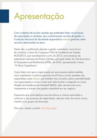Apresentação
Com o objetivo de auxiliar aqueles que pretendem fazer um processo
de capacitação ou atualizar seus conhecimentos na área de gestão, a
Fundação Nacional da Qualidade disponibiliza e-books gratuitos sobre
assuntos relacionados ao tema.
Neste mês, a publicação aborda a gestão sustentável, como forma
de introduzir o tema do Congresso FNQ de Excelência em Gestão
#CEG2015, que acontecerá em junho de 2015, com presença do
palestrante internacional Pavan Sukhdev, principal relator do The Economics
of Ecosystems and Biodiversity (TEEB), da ONU, apresentando o tema
“O Novo Capitalismo”.
Como fazer com que a organização em que atuamos adote medidas
mais sustentáveis e continue gerando lucro? Essa e outras questões são
respondidas neste e-book, que também traz conceitos sobre sustentabilidade
nas organizações e como o tema está relacionado e integrado no nosso
Modelo de Excelência da Gestão® (MEG), além de dicas de como
implementar e manter uma gestão sustentável em seu negócio.
Esperamos que você desfrute uma boa leitura e sinta-se estimulado a
continuar o seu processo de capacitação, seja por meio de nossos cursos,
eventos e/ou grupos de discussão.
Para isso, acesse o portal: www.fnq.org.br.
3
 