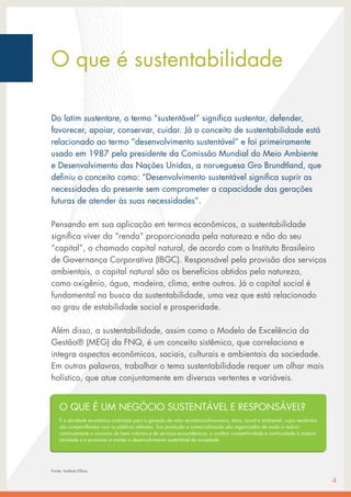 O que é sustentabilidade
Do latim sustentare, o termo “sustentável” significa sustentar, defender,
favorecer, apoiar, conservar, cuidar. Já o conceito de sustentabilidade está
relacionado ao termo “desenvolvimento sustentável” e foi primeiramente
usado em 1987 pela presidente da Comissão Mundial do Meio Ambiente
e Desenvolvimento das Nações Unidas, a norueguesa Gro Brundtland, que
definiu o conceito como: “Desenvolvimento sustentável significa suprir as
necessidades do presente sem comprometer a capacidade das gerações
futuras de atender às suas necessidades”.
Pensando em sua aplicação em termos econômicos, a sustentabilidade
significa viver da “renda” proporcionada pela natureza e não do seu
“capital”, o chamado capital natural, de acordo com o Instituto Brasileiro
de Governança Corporativa (IBGC). Responsável pela provisão dos serviços
ambientais, o capital natural são os benefícios obtidos pela natureza,
como oxigênio, água, madeira, clima, entre outros. Já o capital social é
fundamental na busca da sustentabilidade, uma vez que está relacionado
ao grau de estabilidade social e prosperidade.
Além disso, a sustentabilidade, assim como o Modelo de Excelência da
Gestão® (MEG) da FNQ, é um conceito sistêmico, que correlaciona e
integra aspectos econômicos, sociais, culturais e ambientais da sociedade.
Em outras palavras, trabalhar o tema sustentabilidade requer um olhar mais
holístico, que atue conjuntamente em diversas vertentes e variáveis.
4
O QUE É UM NEGÓCIO SUSTENTÁVEL E RESPONSÁVEL?
É a atividade econômica orientada para a geração de valor econômico-financeiro, ética, social e ambiental, cujos resultados
são compartilhados com os públicos afetados. Sua produção e comercialização são organizadas de modo a reduzir
continuamente o consumo de bens naturais e de serviços ecossistêmicos, a conferir competitividade e continuidade à própria
atividade e a promover e manter o desenvolvimento sustentável da sociedade.
Fonte: Instituto Ethos
 