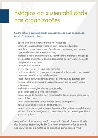 Estágios da sustentabilidade
nas organizações
E para definir a sustentabilidade, as organizações foram questionadas
quanto às seguintes ações:
- operar com ética e transparência nos negócios;
- valorizar colaboradores e tratá-los com respeito e dignidade;
- trabalhar com os fornecedores/vendedores para assegurar que eles
operem de forma ética e responsável;
- proteger o meio ambiente natural, identificando, tratando e mitigando
os impactos ambientais e sociais decorrentes das atividades na oferta
dos produtos e serviços;
- proteger consumidores;
- gerir e reportar as finanças precisamente;
- realizar marketing e propaganda dos produtos de maneira responsável;
- promover benefícios aos colaboradores;
- responder à comunidade/aos grupos de interesse as questões com
as quais eles se preocupam e as quais afetam seu desenvolvimento
e bem-estar;
- melhorar as condições da sua comunidade;
- gerar valor para as partes interessadas;
- prover vagas de trabalho bem remuneradas, bem como o bem-estar de
seus colaboradores;
- gerar diversidade de colaboradores dentro da empresa;
- apoiar voluntariado entre os colaboradores;
- inovar na forma de gerir as organizações, a fim de buscar modelos mais
enxutos, limpos e inteligentes e para trazer soluções para os problemas
presentes e futuros.
As questões acima fazem parte da pesquisa Estágio da Sustentabilidade
das Empresas Brasileiras, de 2012, e foram complementadas de acordo
com a 20ª edição dos Critérios de Excelência da Gestão da FNQ.
6
 