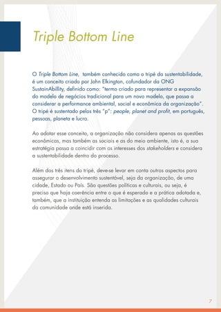 O Triple Bottom Line, também conhecido como o tripé da sustentabilidade,
é um conceito criado por John Elkington, cofundador da ONG
SustainAbillity, definido como: “termo criado para representar a expansão
do modelo de negócios tradicional para um novo modelo, que passa a
considerar a performance ambiental, social e econômica da organização”.
O tripé é sustentado pelos três ”p”: people, planet and profit, em português,
pessoas, planeta e lucro.
Ao adotar esse conceito, a organização não considera apenas as questões
econômicas, mas também as sociais e as do meio ambiente, isto é, a sua
estratégia passa a coincidir com os interesses dos stakeholders e considera
a sustentabilidade dentro do processo.
Além dos três itens do tripé, deve-se levar em conta outros aspectos para
assegurar o desenvolvimento sustentável, seja da organização, de uma
cidade, Estado ou País. São questões políticas e culturais, ou seja, é
preciso que haja coerência entre o que é esperado e a prática adotada e,
também, que a instituição entenda as limitações e as qualidades culturais
da comunidade onde está inserida.
7
Triple Bottom Line
 