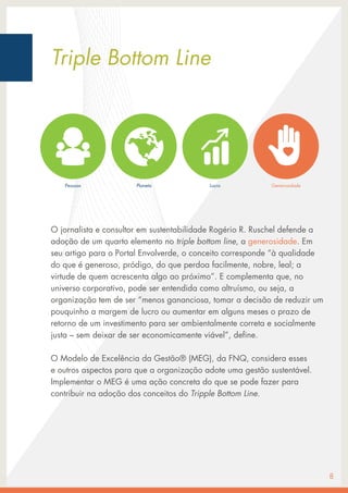 O jornalista e consultor em sustentabilidade Rogério R. Ruschel defende a
adoção de um quarto elemento no triple bottom line, a generosidade. Em
seu artigo para o Portal Envolverde, o conceito corresponde “à qualidade
do que é generoso, pródigo, do que perdoa facilmente, nobre, leal; a
virtude de quem acrescenta algo ao próximo”. E complementa que, no
universo corporativo, pode ser entendida como altruísmo, ou seja, a
organização tem de ser “menos gananciosa, tomar a decisão de reduzir um
pouquinho a margem de lucro ou aumentar em alguns meses o prazo de
retorno de um investimento para ser ambientalmente correta e socialmente
justa – sem deixar de ser economicamente viável”, define.
O Modelo de Excelência da Gestão® (MEG), da FNQ, considera esses
e outros aspectos para que a organização adote uma gestão sustentável.
Implementar o MEG é uma ação concreta do que se pode fazer para
contribuir na adoção dos conceitos do Tripple Bottom Line.
8
Triple Bottom Line
Pessoas Planeta Lucro Generosidade
 