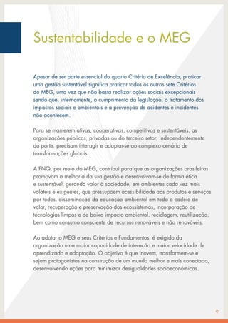 Sustentabilidade e o MEG
Apesar de ser parte essencial do quarto Critério de Excelência, praticar
uma gestão sustentável significa praticar todos os outros sete Critérios
do MEG, uma vez que não basta realizar ações sociais excepcionais
sendo que, internamente, o cumprimento da legislação, o tratamento dos
impactos sociais e ambientais e a prevenção de acidentes e incidentes
não acontecem.
Para se manterem ativas, cooperativas, competitivas e sustentáveis, as
organizações públicas, privadas ou do terceiro setor, independentemente
do porte, precisam interagir e adaptar-se ao complexo cenário de
transformações globais.
A FNQ, por meio do MEG, contribui para que as organizações brasileiras
promovam a melhoria da sua gestão e desenvolvam-se de forma ética
e sustentável, gerando valor à sociedade, em ambientes cada vez mais
voláteis e exigentes, que pressupõem acessibilidade aos produtos e serviços
por todos, disseminação da educação ambiental em toda a cadeia de
valor, recuperação e preservação dos ecossistemas, incorporação de
tecnologias limpas e de baixo impacto ambiental, reciclagem, reutilização,
bem como consumo consciente de recursos renováveis e não renováveis.
Ao adotar o MEG e seus Critérios e Fundamentos, é exigido da
organização uma maior capacidade de interação e maior velocidade de
aprendizado e adaptação. O objetivo é que inovem, transformem-se e
sejam protagonistas na construção de um mundo melhor e mais conectado,
desenvolvendo ações para minimizar desigualdades socioeconômicas.
9
 