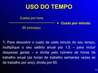 USO DO TEMPO Custos por hora  60 (minutos) =  Custo por minuto Para descobrir o custo de cada minuto do seu tempo, multiplique o seu salário anual por 1,5 – para incluir despesas gerais – e divida pelo número de horas de trabalho anual (as horas de trabalho semanais vezes as de trabalho por ano); divida por 60. 