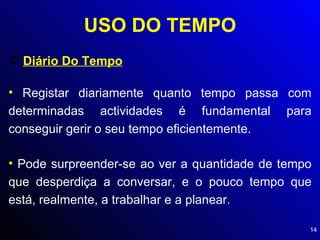 USO DO TEMPO Diário Do Tempo Registar diariamente quanto tempo passa com determinadas actividades é fundamental para conseguir gerir o seu tempo eficientemente. Pode surpreender-se ao ver a quantidade de tempo que desperdiça a conversar, e o pouco tempo que está, realmente, a trabalhar e a planear. 