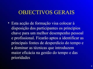 OBJECTIVOS GERAIS Esta acção de formação visa colocar à disposição dos participantes os princípios chave para um melhor desempenho pessoal e profissional. Ficarão aptos a identificar as principais fontes de desperdício do tempo e a dominar as técnicas que introduzem maior eficácia na gestão do tempo e das prioridades 
