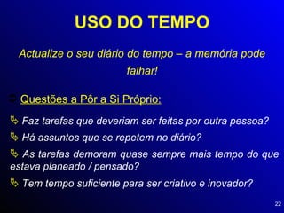 USO DO TEMPO Actualize o seu diário do tempo – a memória pode falhar! Questões a Pôr a Si Próprio: Faz tarefas que deveriam ser feitas por outra pessoa? Há assuntos que se repetem no diário? As tarefas demoram quase sempre mais tempo do que estava planeado / pensado? Tem tempo suficiente para ser criativo e inovador? 