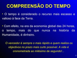 COMPREENSÃO DO TEMPO O tempo é considerado o recurso mais escasso e valioso à face da Terra. Com efeito, na era da economia global das 24 horas, o tempo, mais do que nunca na história da Humanidade, é dinheiro. O vencedor é sempre o mais rápido e quem realiza os objectivos no prazo mais curto possível. A vida é cronometrada ao milésimo de segundo!... 