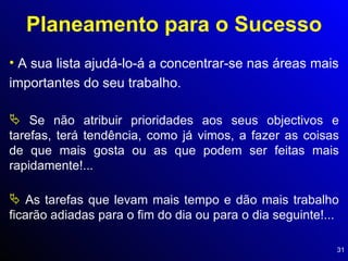 Planeamento para o Sucesso A sua lista ajudá-lo-á a concentrar-se nas áreas mais importantes do seu trabalho. Se não atribuir prioridades aos seus objectivos e tarefas, terá tendência, como já vimos, a fazer as coisas de que mais gosta ou as que podem ser feitas mais rapidamente!... As tarefas que levam mais tempo e dão mais trabalho ficarão adiadas para o fim do dia ou para o dia seguinte!... 