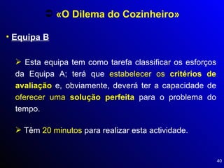 Equipa B «O Dilema do Cozinheiro» Esta equipa tem como tarefa classificar os esforços da Equipa A; terá que  estabelecer os  critérios de avaliação  e, obviamente, deverá ter a capacidade de  oferecer uma  solução perfeita  para o problema do tempo. Têm  20 minutos  para realizar esta actividade. 