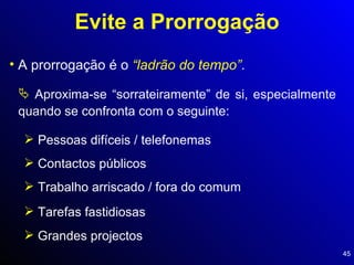 Evite a Prorrogação A prorrogação é o  “ladrão do tempo” . Aproxima-se “sorrateiramente” de si, especialmente quando se confronta com o seguinte: Pessoas difíceis / telefonemas Contactos públicos Trabalho arriscado / fora do comum Tarefas fastidiosas Grandes projectos 