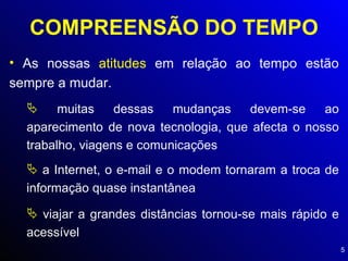 COMPREENSÃO DO TEMPO As nossas  atitudes  em relação ao tempo estão sempre a mudar. muitas dessas mudanças devem-se ao aparecimento de nova tecnologia, que afecta o nosso trabalho, viagens e comunicações a Internet, o e-mail e o modem tornaram a troca de informação quase instantânea viajar a grandes distâncias tornou-se mais rápido e acessível 