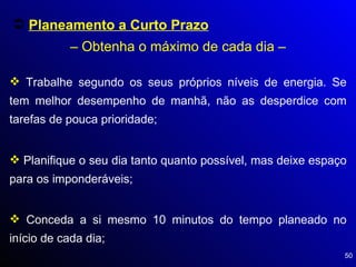 Planeamento a Curto Prazo   – Obtenha o máximo de cada dia – Trabalhe segundo os seus próprios níveis de energia. Se tem melhor desempenho de manhã, não as desperdice com tarefas de pouca prioridade; Planifique o seu dia tanto quanto possível, mas deixe espaço para os imponderáveis; Conceda a si mesmo 10 minutos do tempo planeado no início de cada dia; 