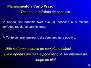 Planeamento a Curto Prazo   – Obtenha o máximo de cada dia – Se no seu trabalho tiver que ler, conceda a si mesmo períodos regulares para leituras; Tente sempre terminar o dia com uma nota positiva; Não se torne escravo do seu plano diário!  Ele é apenas um guia e pode ter que ser alterado ao longo do dia! 