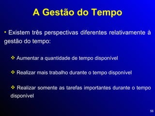 A Gestão do Tempo Existem três perspectivas diferentes relativamente à gestão do tempo: Aumentar a quantidade de tempo disponível Realizar mais trabalho durante o tempo disponível Realizar somente as tarefas importantes durante o tempo disponível 