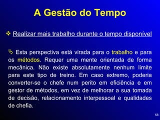 A Gestão do Tempo Realizar mais trabalho durante o tempo disponível Esta perspectiva está virada para o  trabalho  e para os  métodos . Requer uma mente orientada de forma mecânica. Não existe absolutamente nenhum limite para este tipo de treino. Em caso extremo, poderia converter-se o chefe num perito em eficiência e em gestor de métodos, em vez de melhorar a sua tomada de decisão, relacionamento interpessoal e qualidades de chefia. 