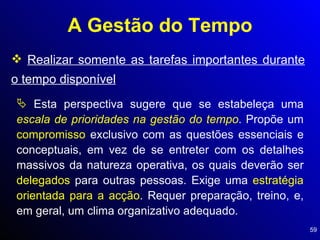 A Gestão do Tempo Realizar somente as tarefas importantes durante o tempo disponível Esta perspectiva sugere que se estabeleça uma  escala de prioridades na gestão do tempo . Propõe um  compromisso  exclusivo com as questões essenciais e conceptuais, em vez de se entreter com os detalhes massivos da natureza operativa, os quais deverão ser  delegados  para outras pessoas. Exige uma  estratégia orientada para a acção . Requer preparação, treino, e, em geral, um clima organizativo adequado. 