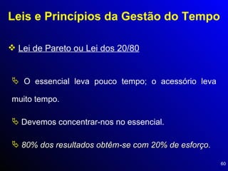 Leis e Princípios da Gestão do Tempo Lei de Pareto ou Lei dos 20/80 O essencial leva pouco tempo; o acessório leva muito tempo.  Devemos concentrar-nos no essencial.  80% dos resultados obtêm-se com 20% de esforço . 
