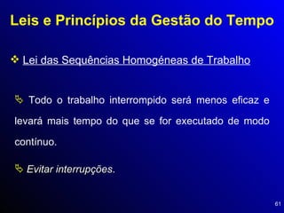 Leis e Princípios da Gestão do Tempo Lei das Sequências Homogéneas de Trabalho Todo o trabalho interrompido será menos eficaz e levará mais tempo do que se for executado de modo contínuo.  Evitar interrupções . 